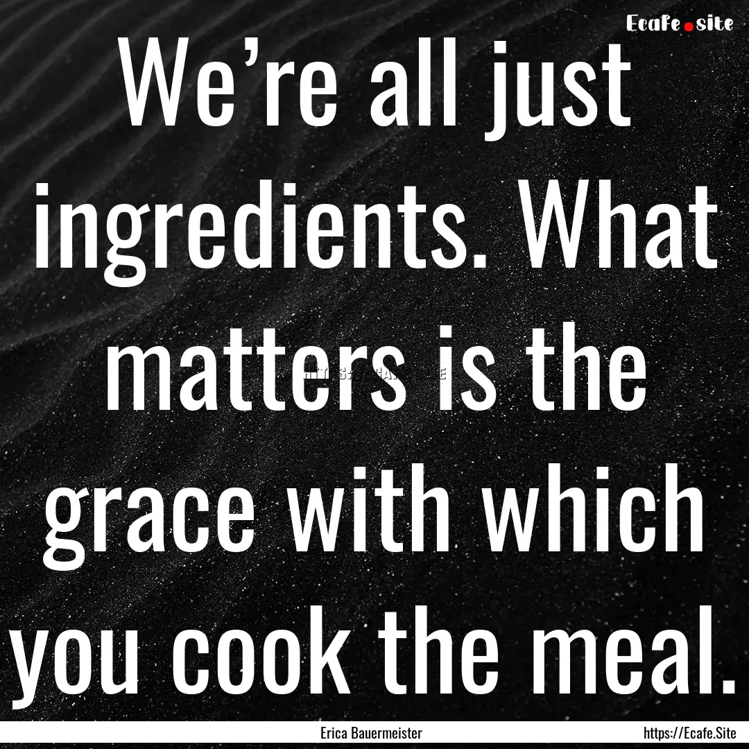 We’re all just ingredients. What matters.... : Quote by Erica Bauermeister