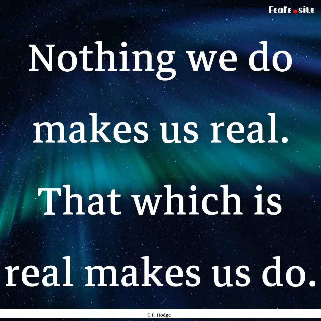 Nothing we do makes us real. That which is.... : Quote by T.F. Hodge