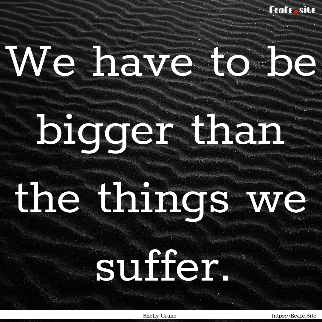 We have to be bigger than the things we suffer..... : Quote by Shelly Crane