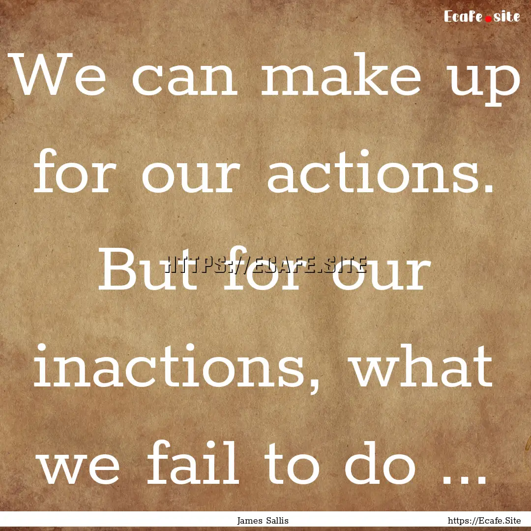 We can make up for our actions. But for our.... : Quote by James Sallis