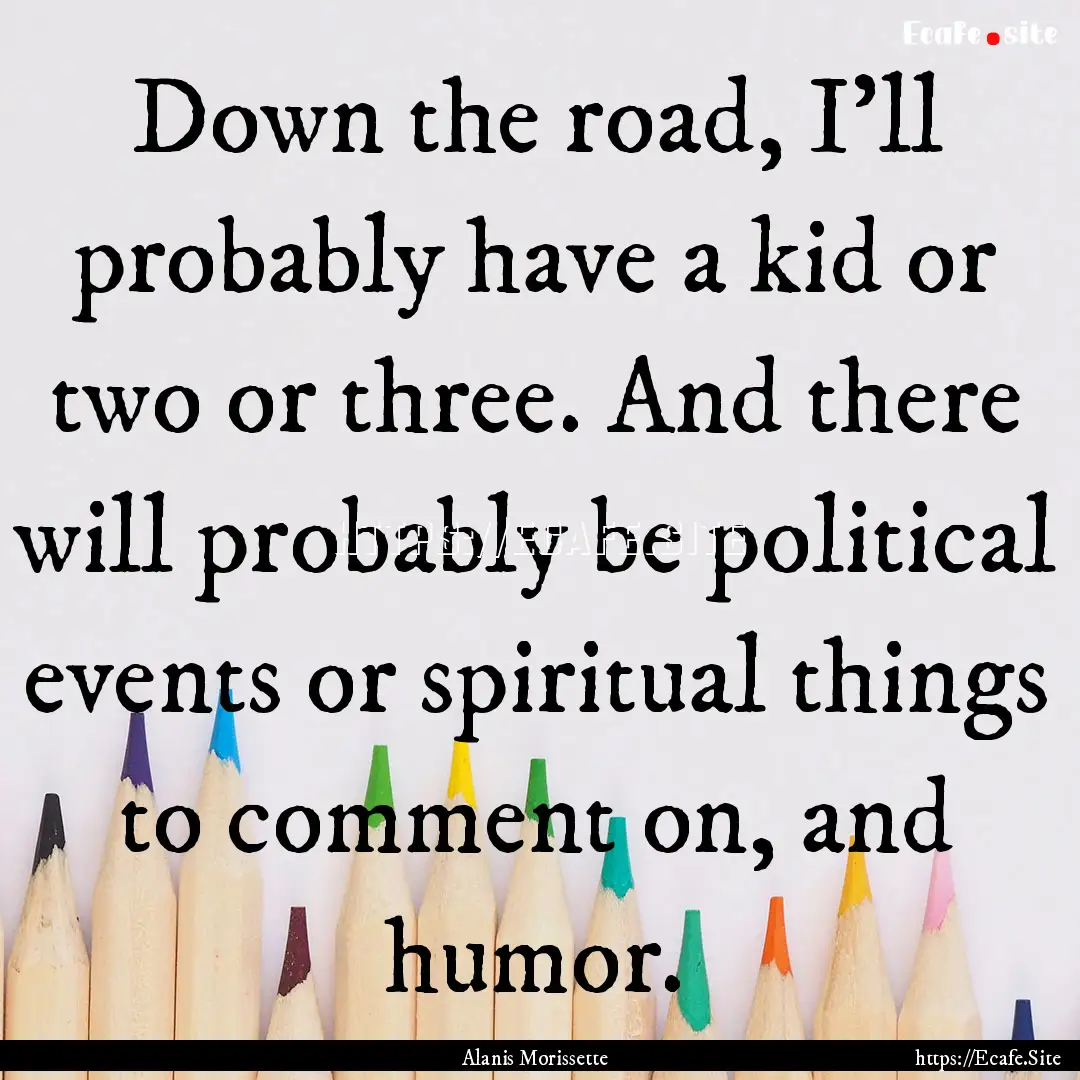 Down the road, I'll probably have a kid or.... : Quote by Alanis Morissette