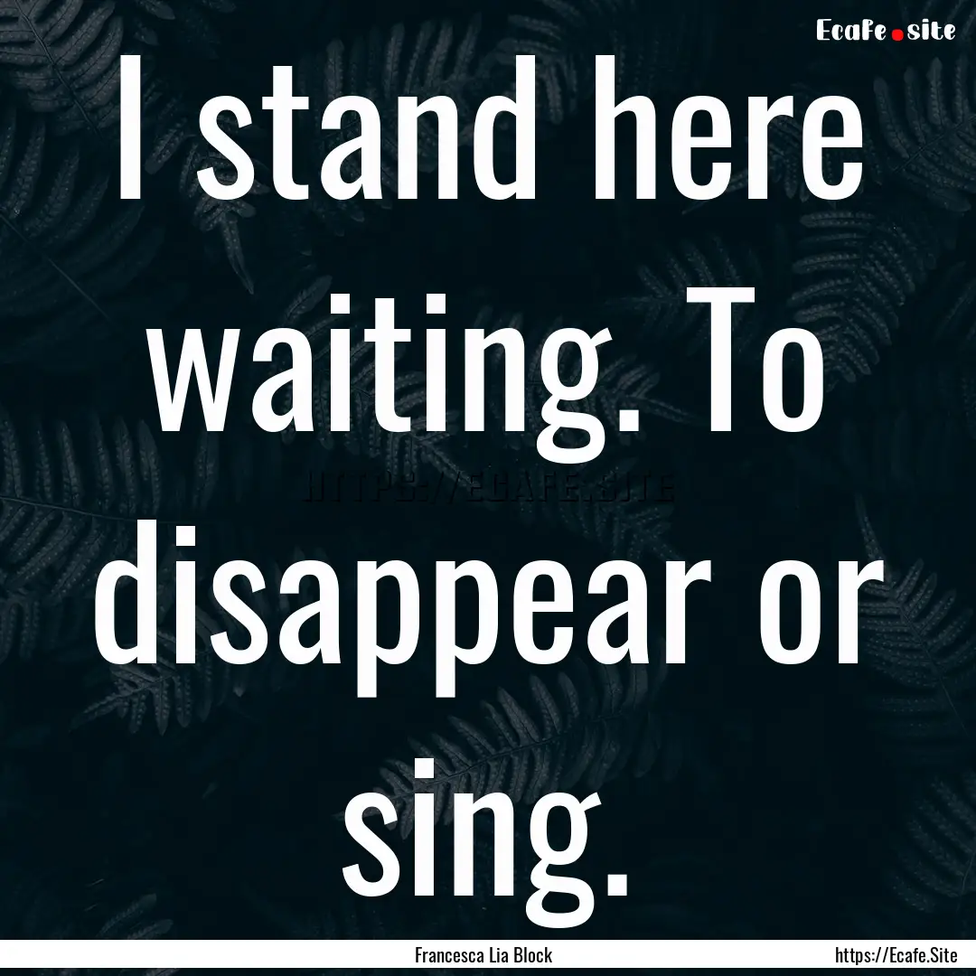 I stand here waiting. To disappear or sing..... : Quote by Francesca Lia Block