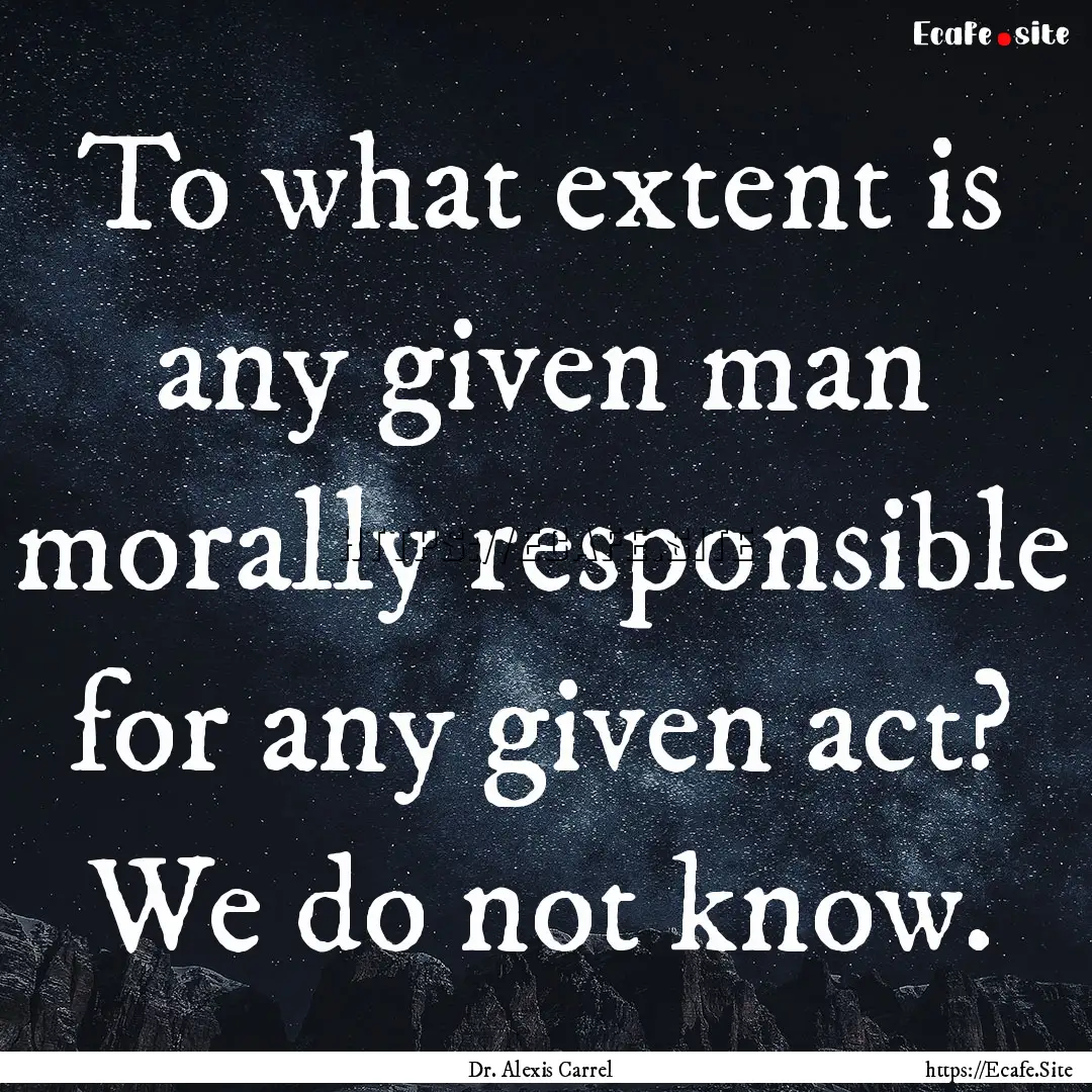 To what extent is any given man morally responsible.... : Quote by Dr. Alexis Carrel