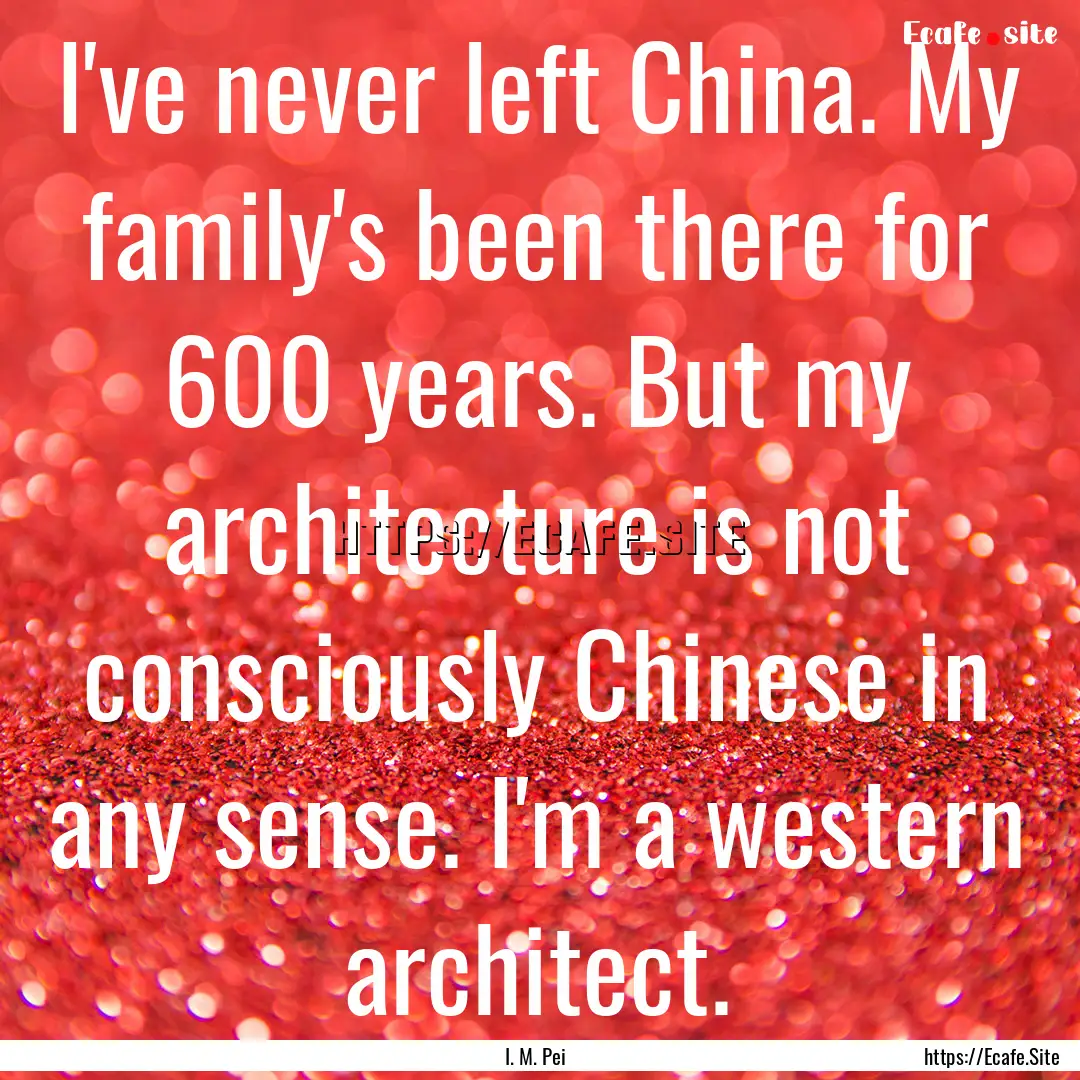 I've never left China. My family's been there.... : Quote by I. M. Pei