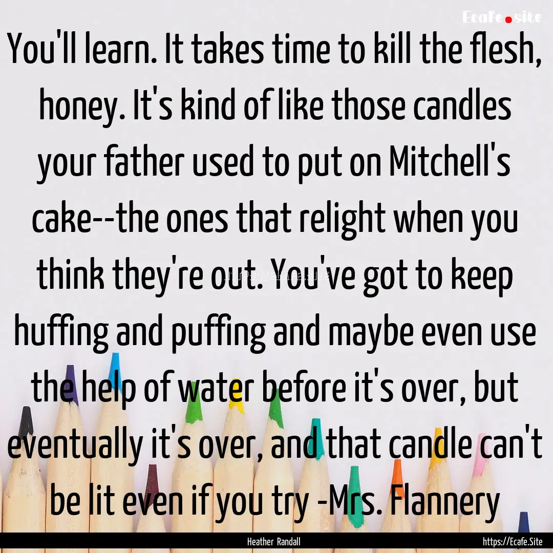 You'll learn. It takes time to kill the flesh,.... : Quote by Heather Randall