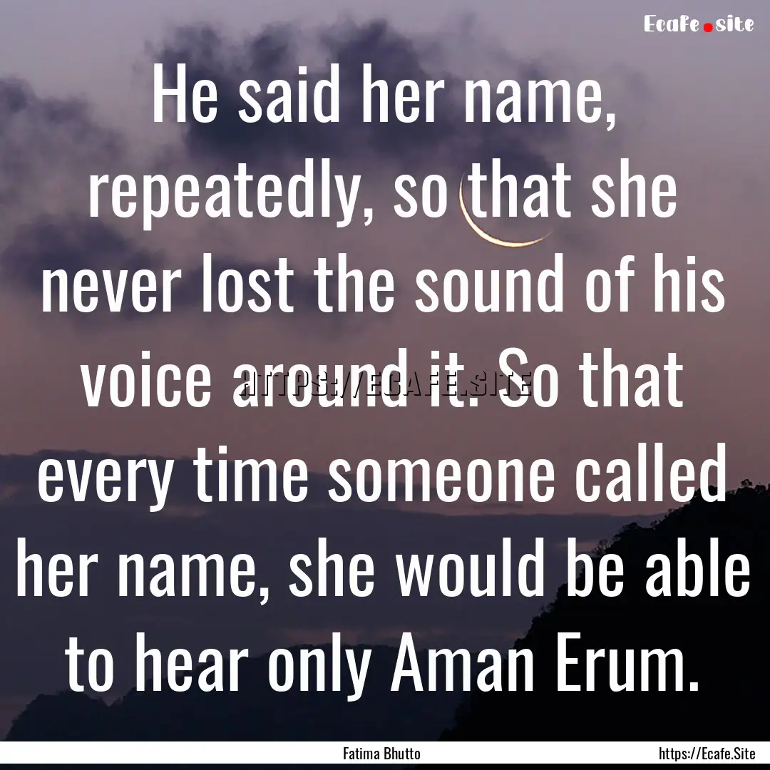 He said her name, repeatedly, so that she.... : Quote by Fatima Bhutto