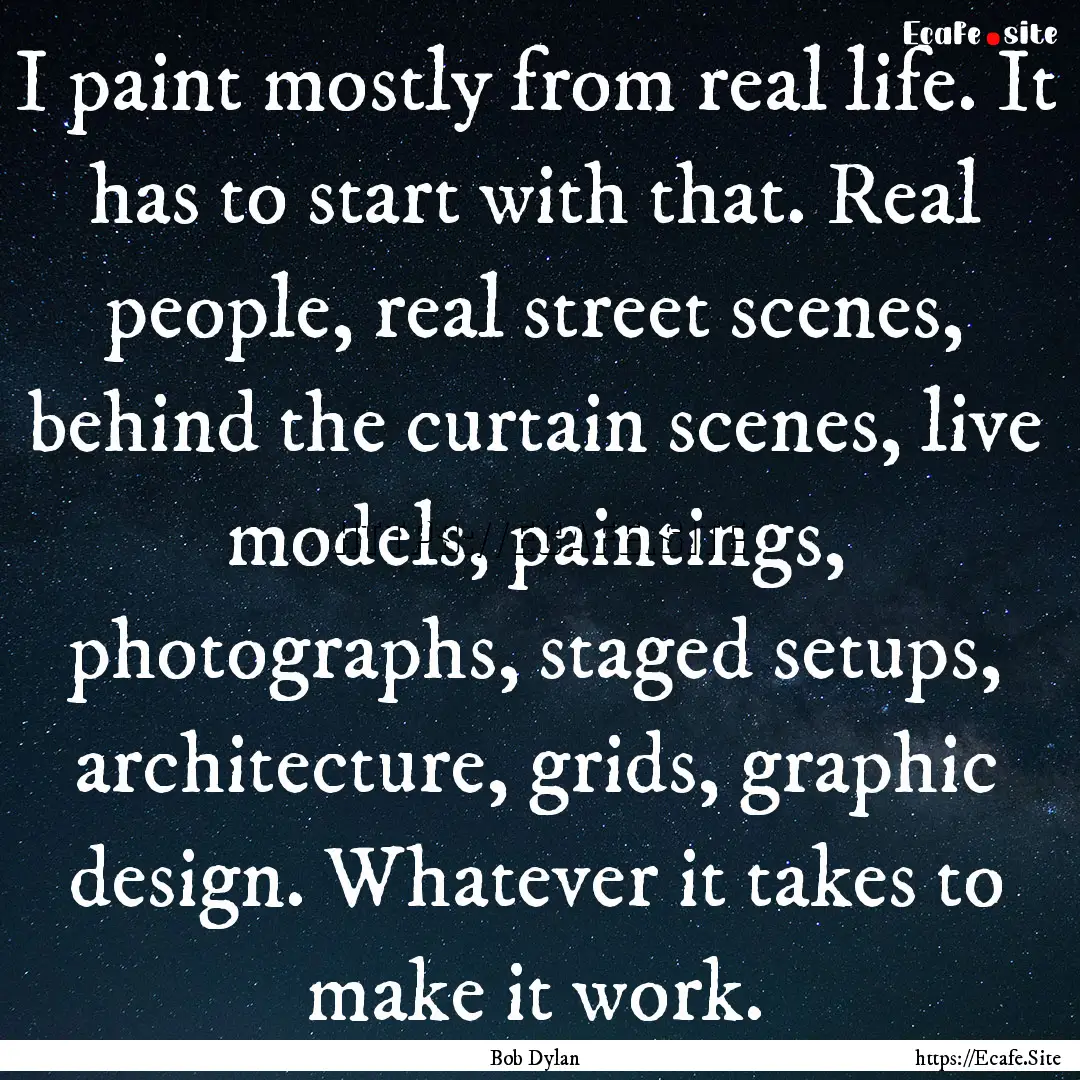 I paint mostly from real life. It has to.... : Quote by Bob Dylan