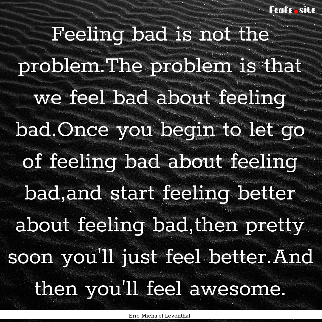 Feeling bad is not the problem.The problem.... : Quote by Eric Micha'el Leventhal