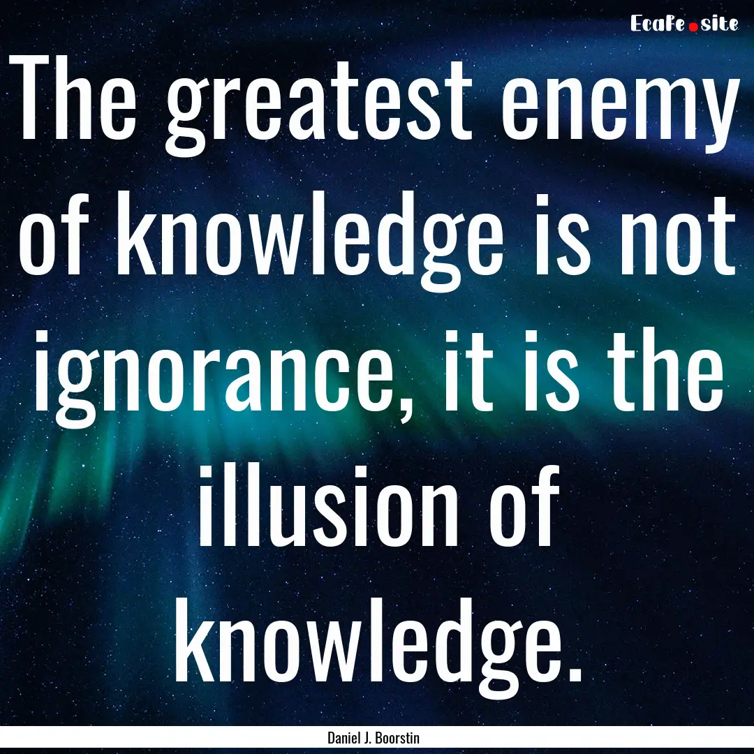 The greatest enemy of knowledge is not ignorance,.... : Quote by Daniel J. Boorstin