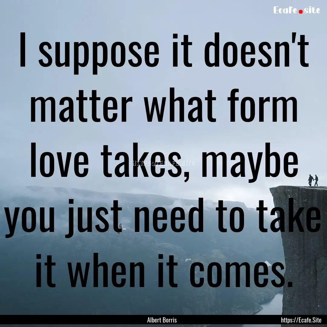 I suppose it doesn't matter what form love.... : Quote by Albert Borris