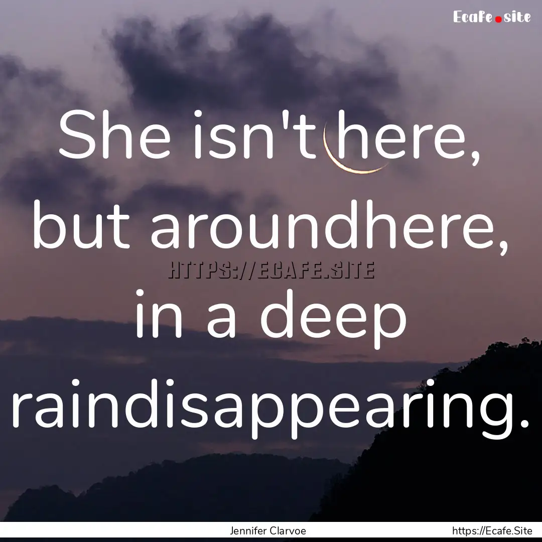 She isn't here, but aroundhere, in a deep.... : Quote by Jennifer Clarvoe