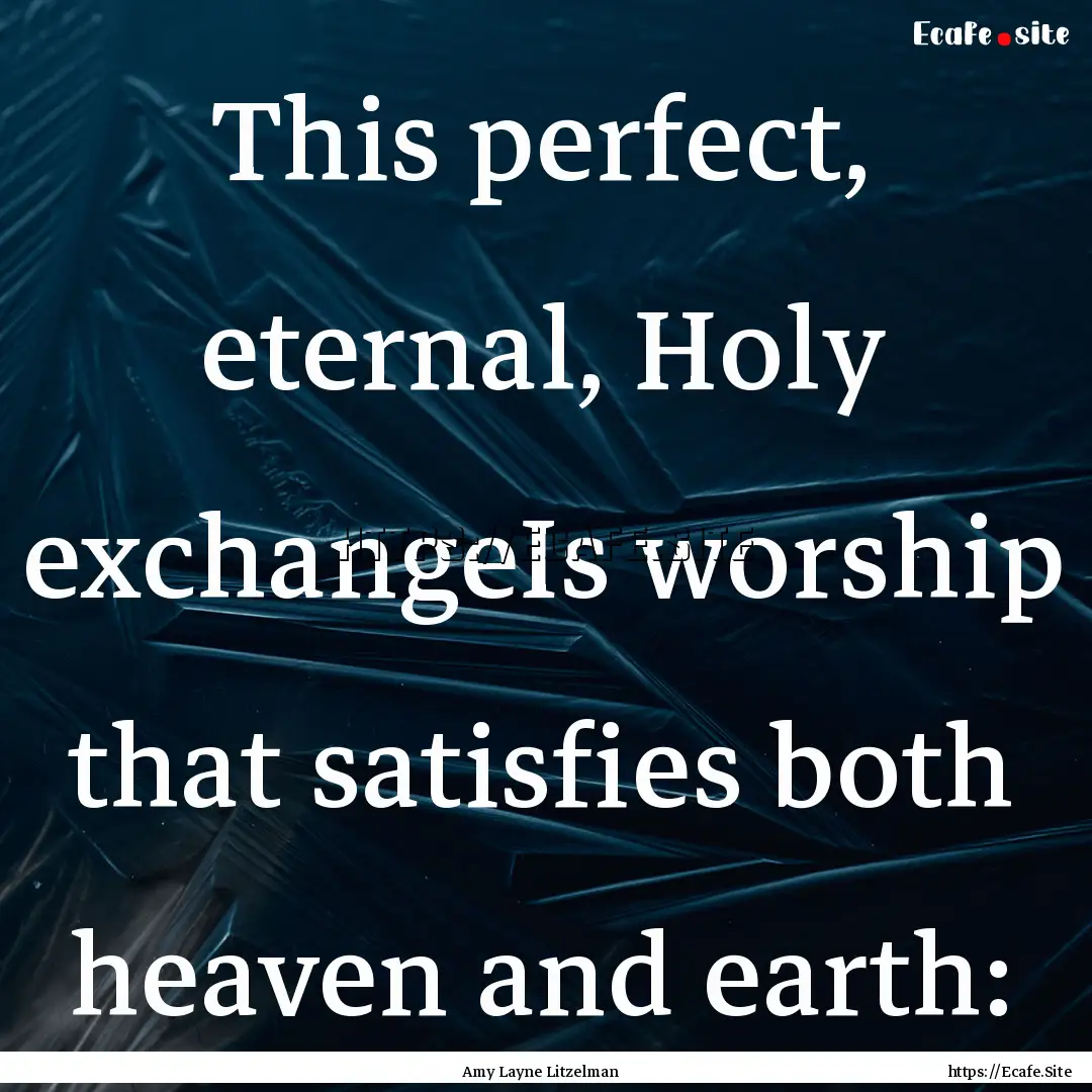 This perfect, eternal, Holy exchangeIs worship.... : Quote by Amy Layne Litzelman