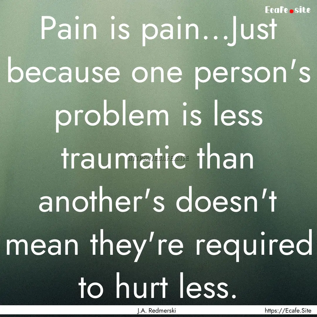 Pain is pain...Just because one person's.... : Quote by J.A. Redmerski