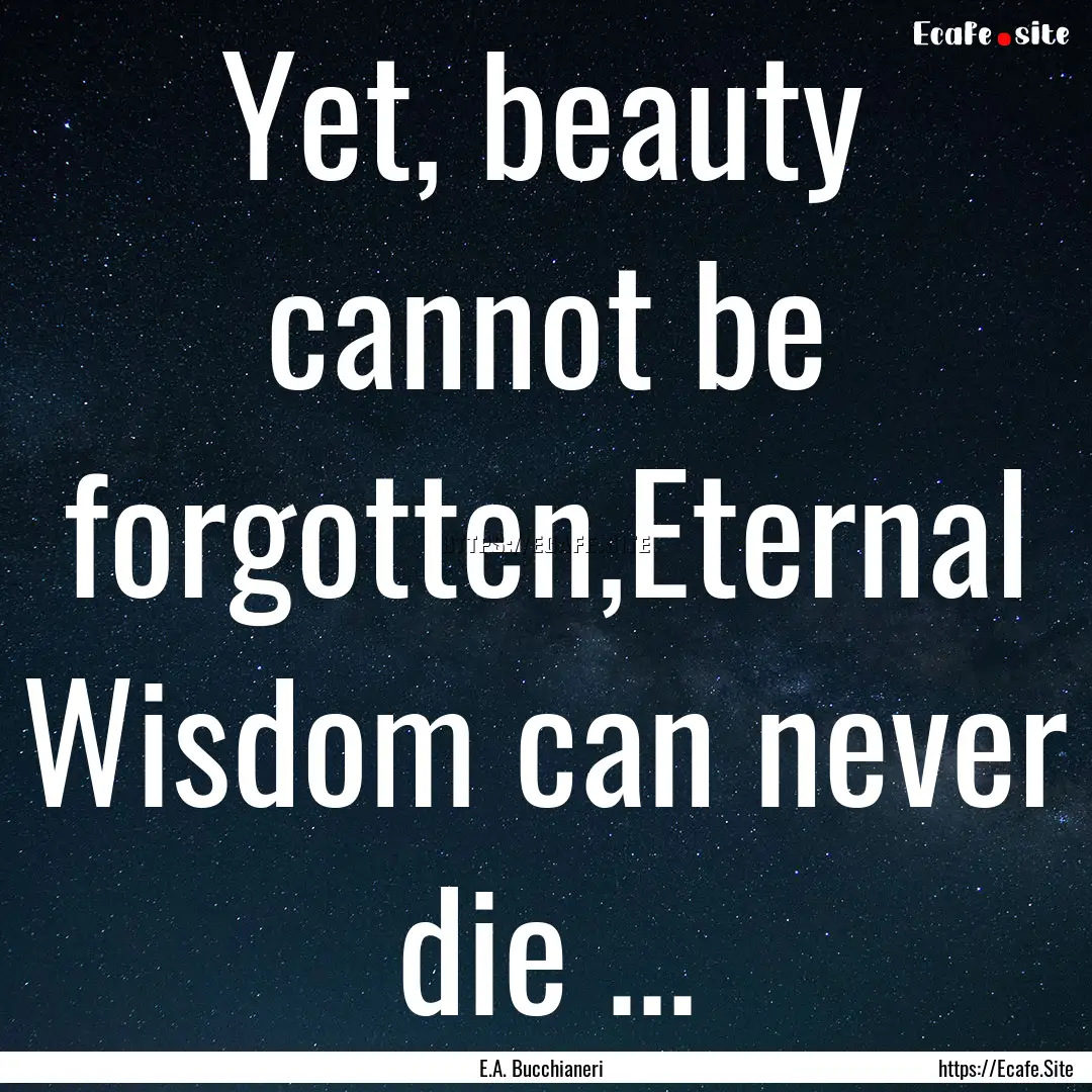 Yet, beauty cannot be forgotten,Eternal Wisdom.... : Quote by E.A. Bucchianeri