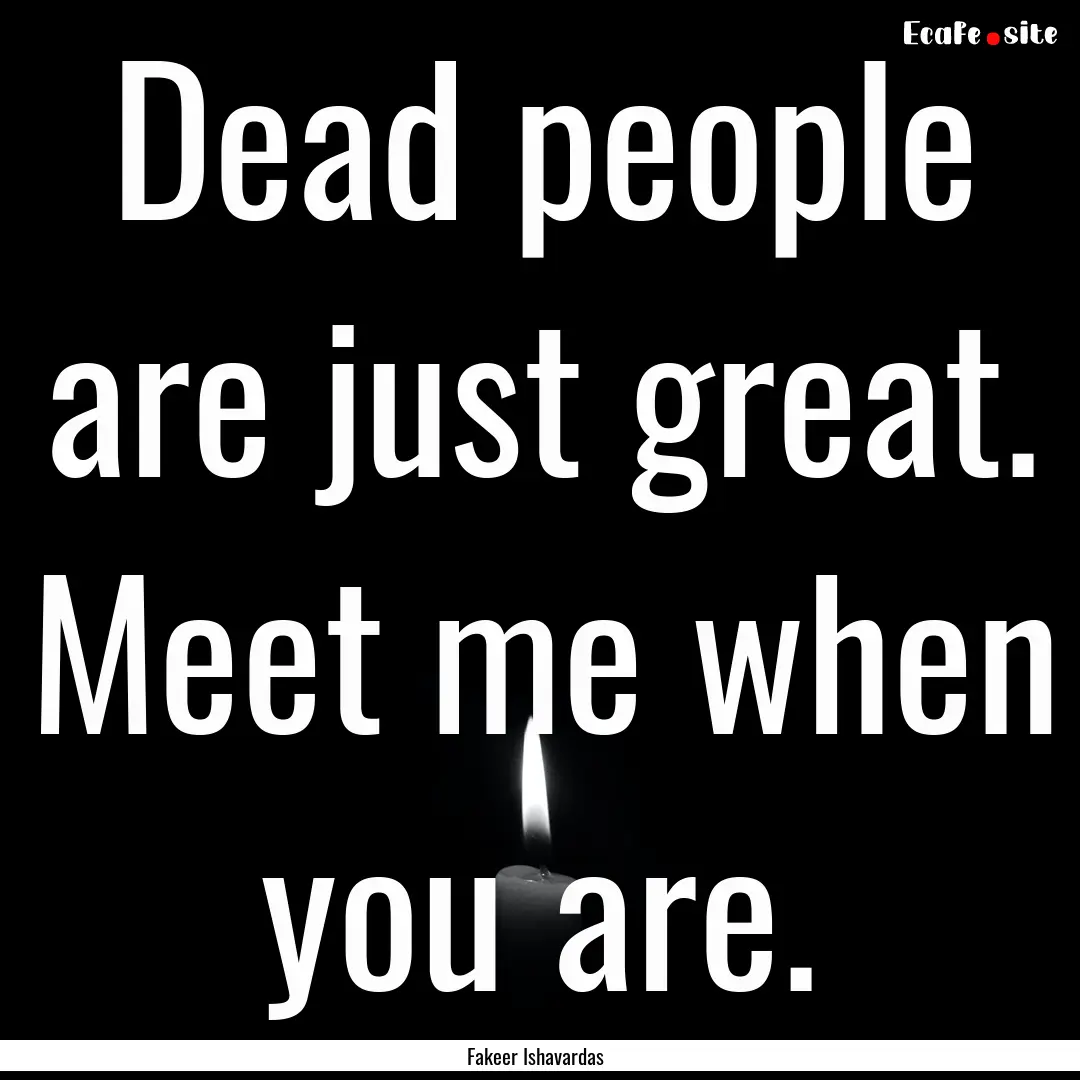 Dead people are just great. Meet me when.... : Quote by Fakeer Ishavardas