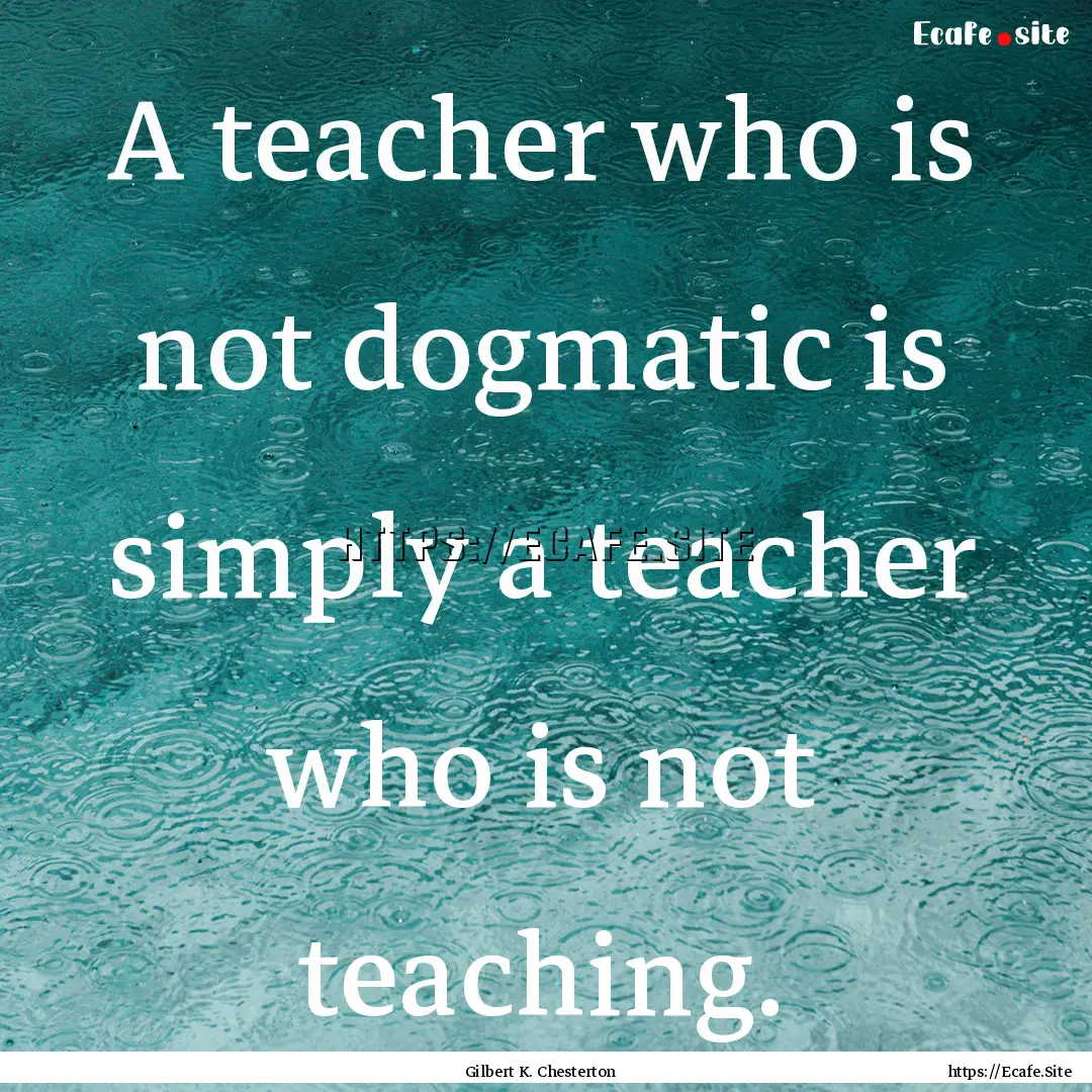 A teacher who is not dogmatic is simply a.... : Quote by Gilbert K. Chesterton