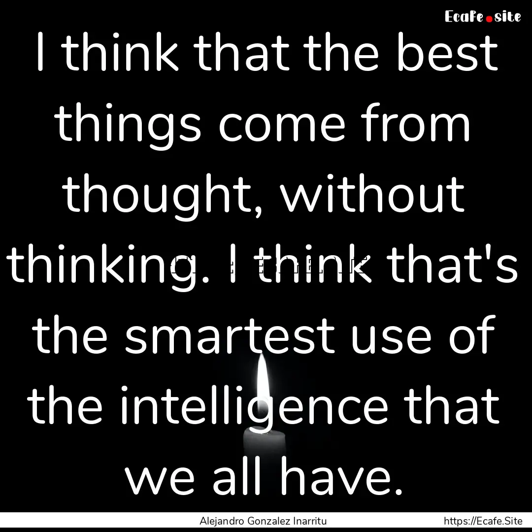 I think that the best things come from thought,.... : Quote by Alejandro Gonzalez Inarritu