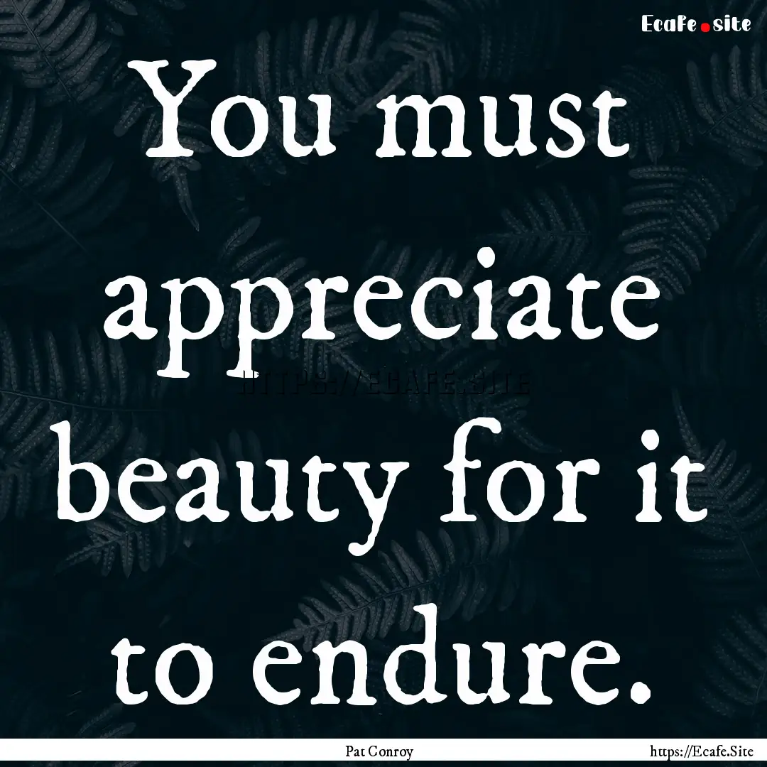 You must appreciate beauty for it to endure..... : Quote by Pat Conroy