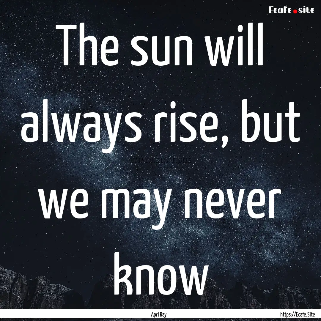 The sun will always rise, but we may never.... : Quote by Aprl Ray