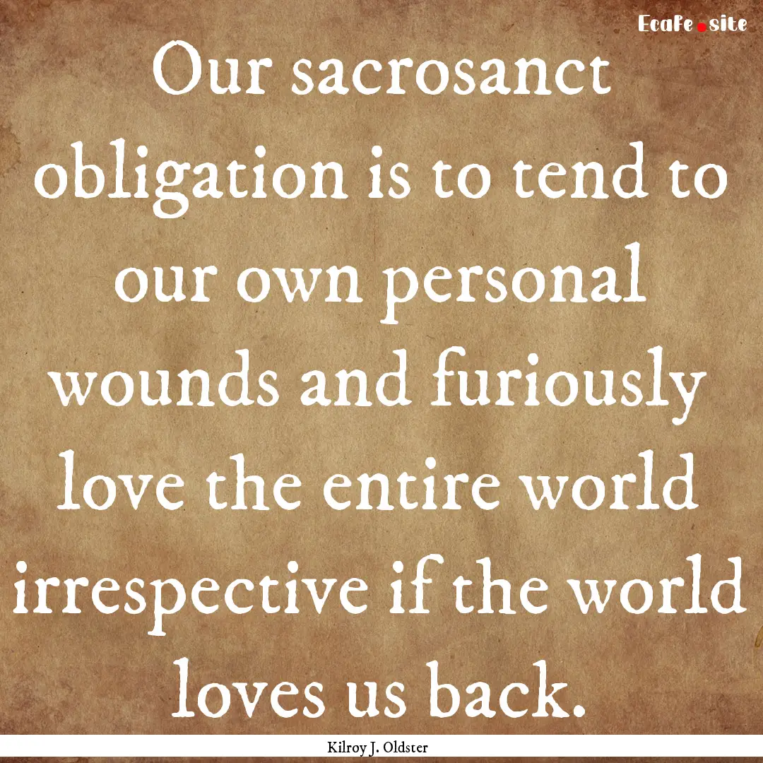 Our sacrosanct obligation is to tend to our.... : Quote by Kilroy J. Oldster