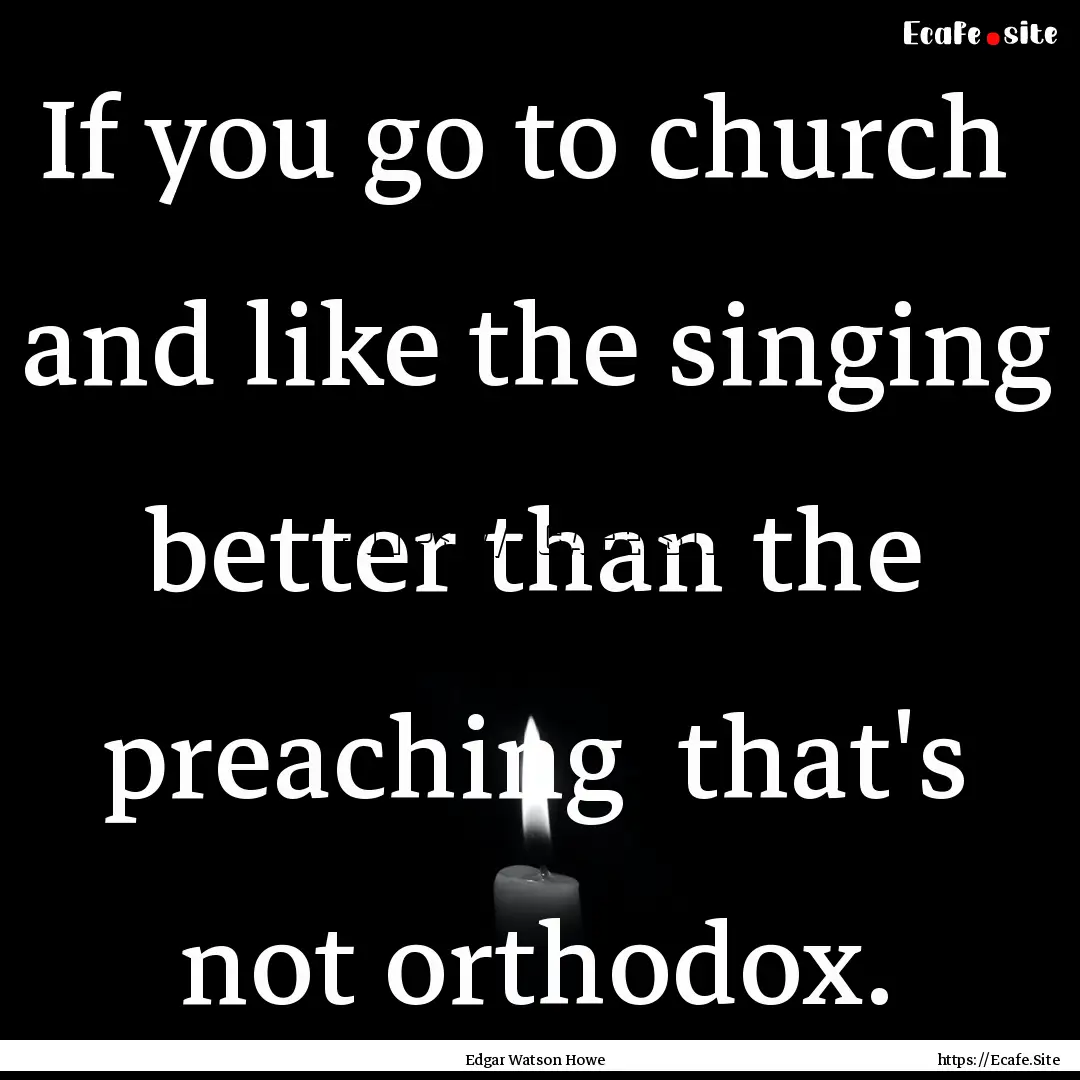 If you go to church and like the singing.... : Quote by Edgar Watson Howe