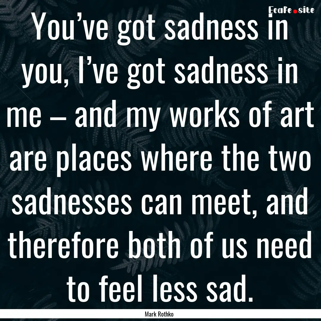 You’ve got sadness in you, I’ve got sadness.... : Quote by Mark Rothko