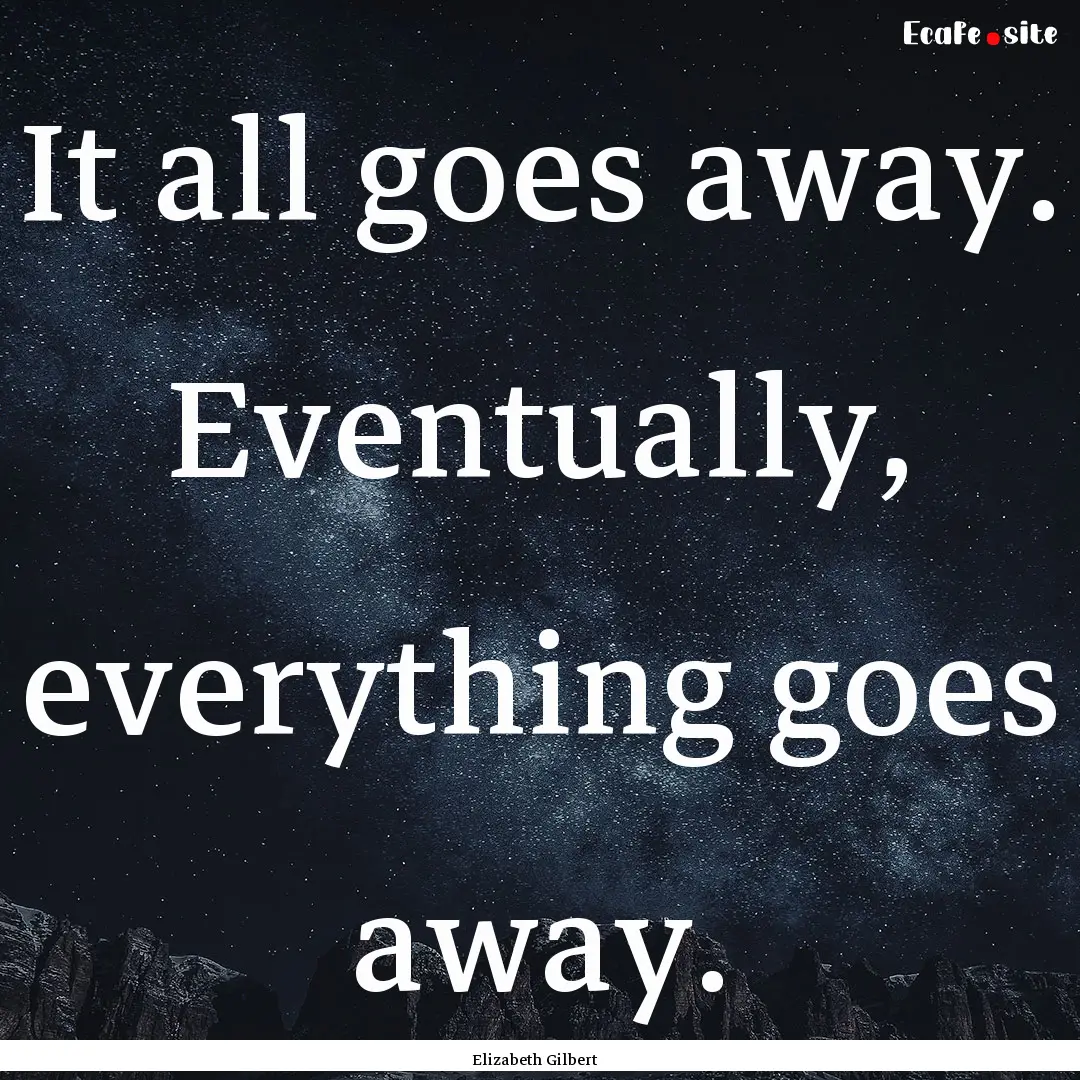 It all goes away. Eventually, everything.... : Quote by Elizabeth Gilbert