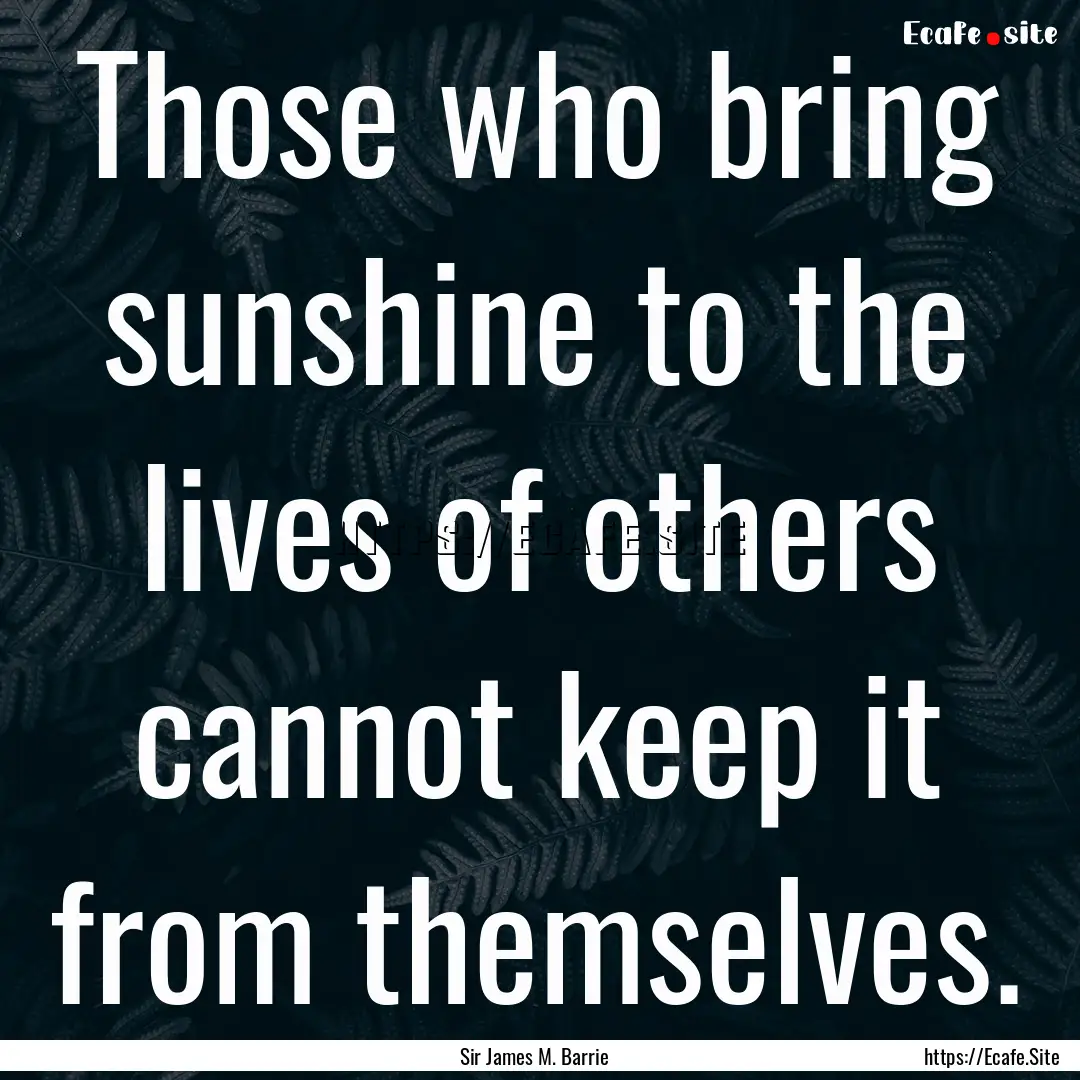 Those who bring sunshine to the lives of.... : Quote by Sir James M. Barrie