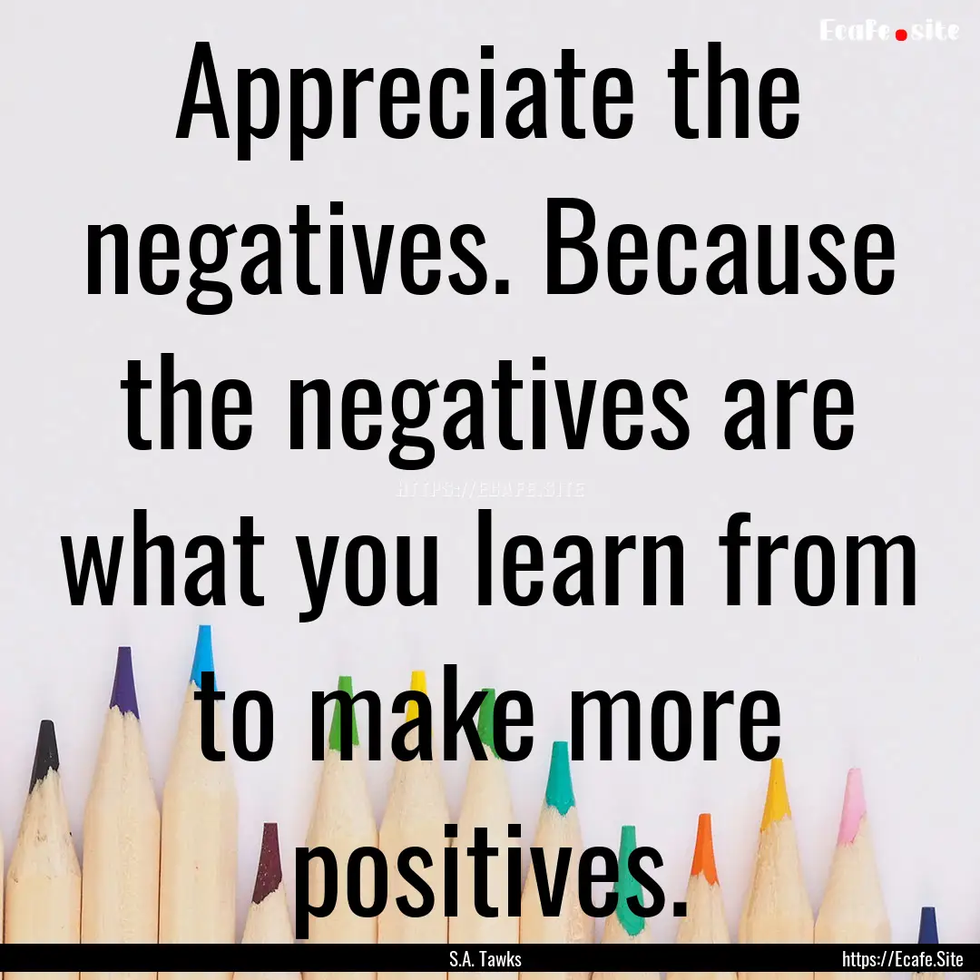 Appreciate the negatives. Because the negatives.... : Quote by S.A. Tawks