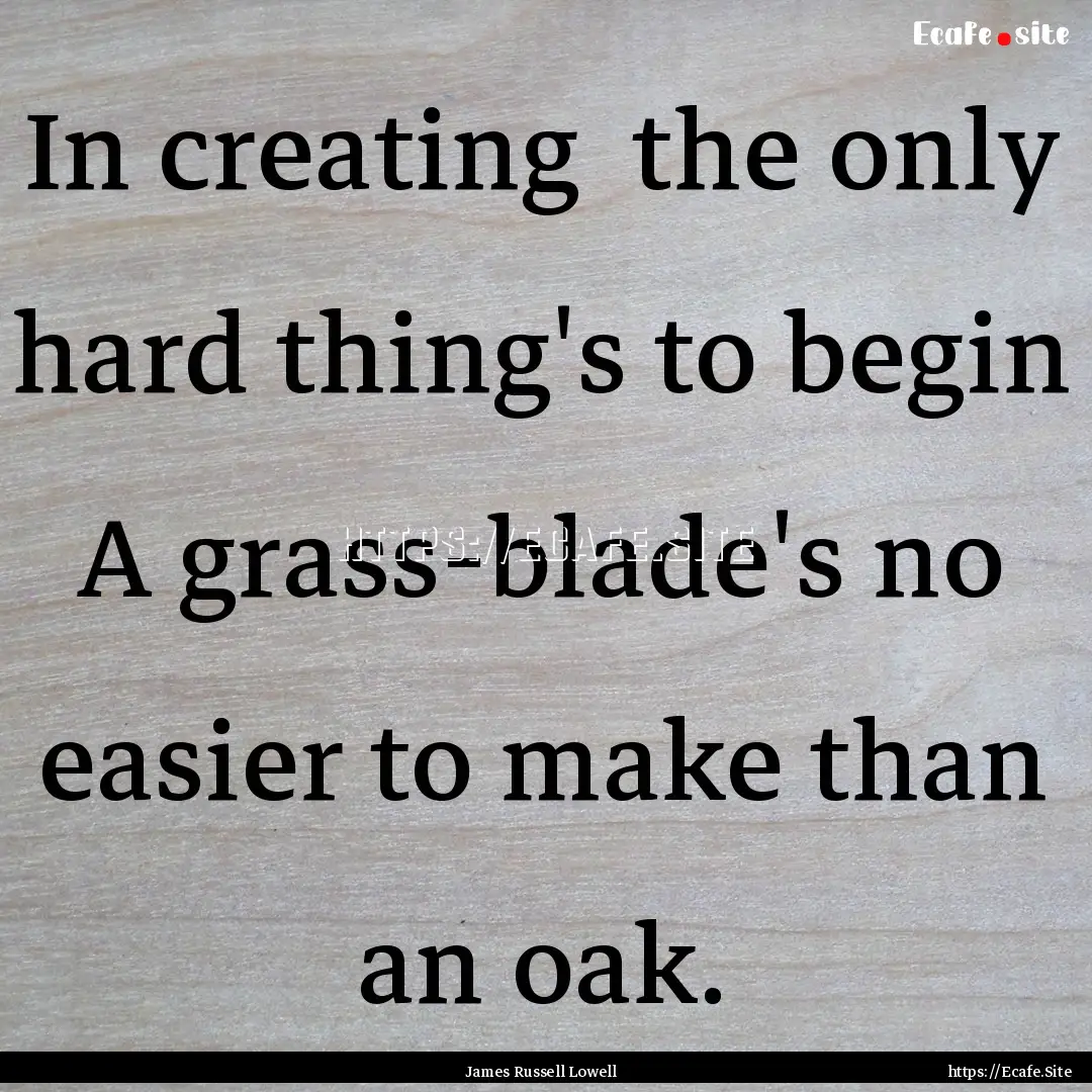 In creating the only hard thing's to begin.... : Quote by James Russell Lowell