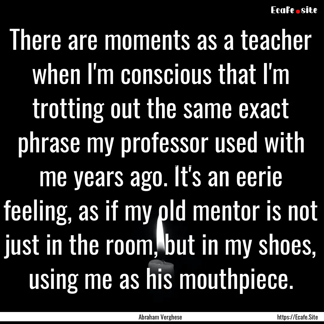 There are moments as a teacher when I'm conscious.... : Quote by Abraham Verghese