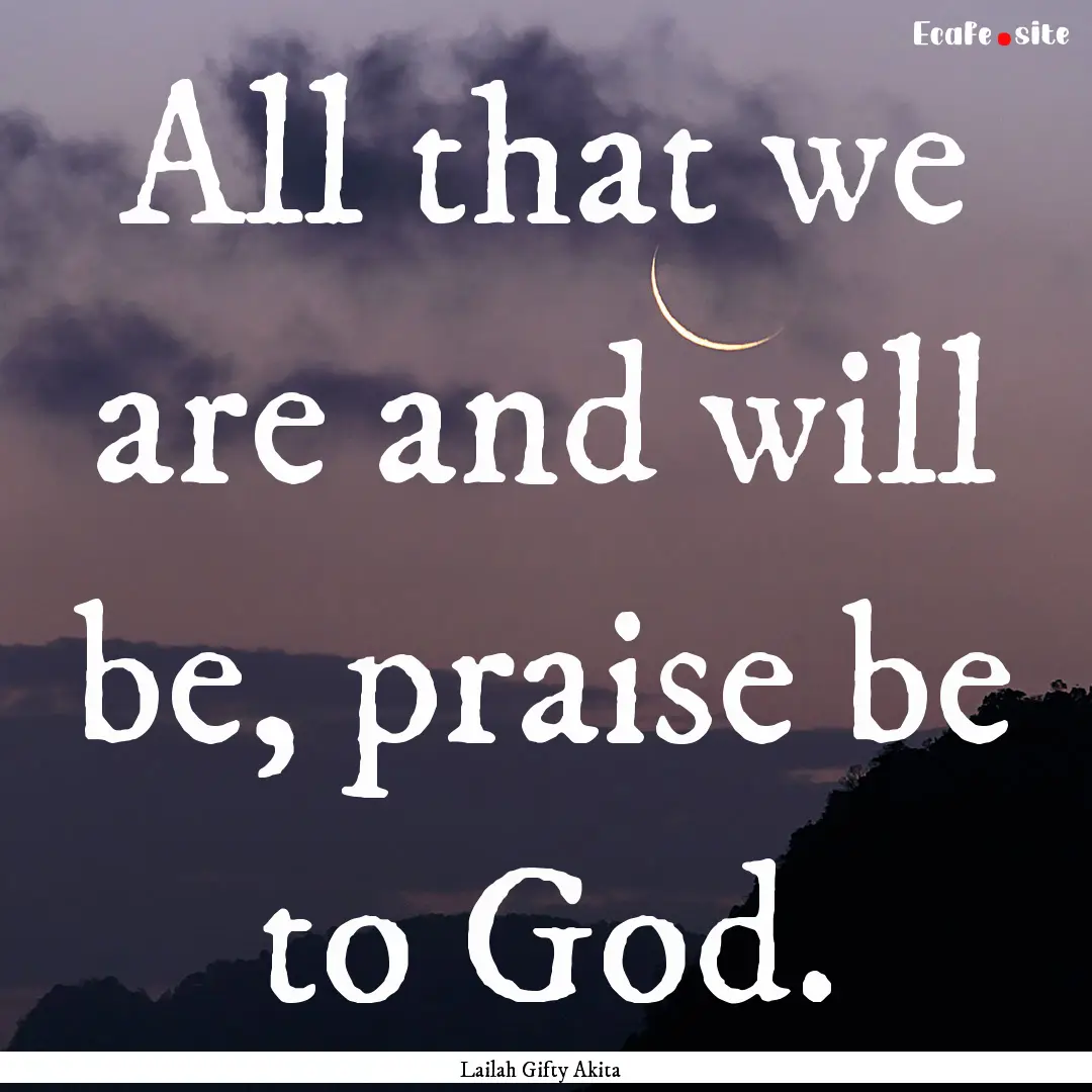 All that we are and will be, praise be to.... : Quote by Lailah Gifty Akita