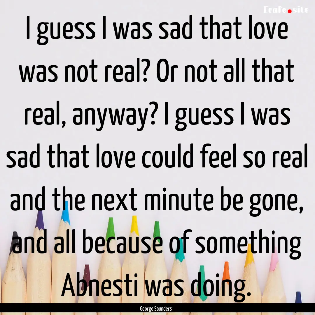 I guess I was sad that love was not real?.... : Quote by George Saunders