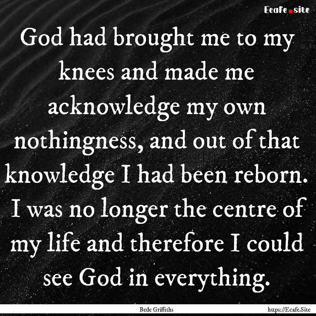 God had brought me to my knees and made me.... : Quote by Bede Griffiths