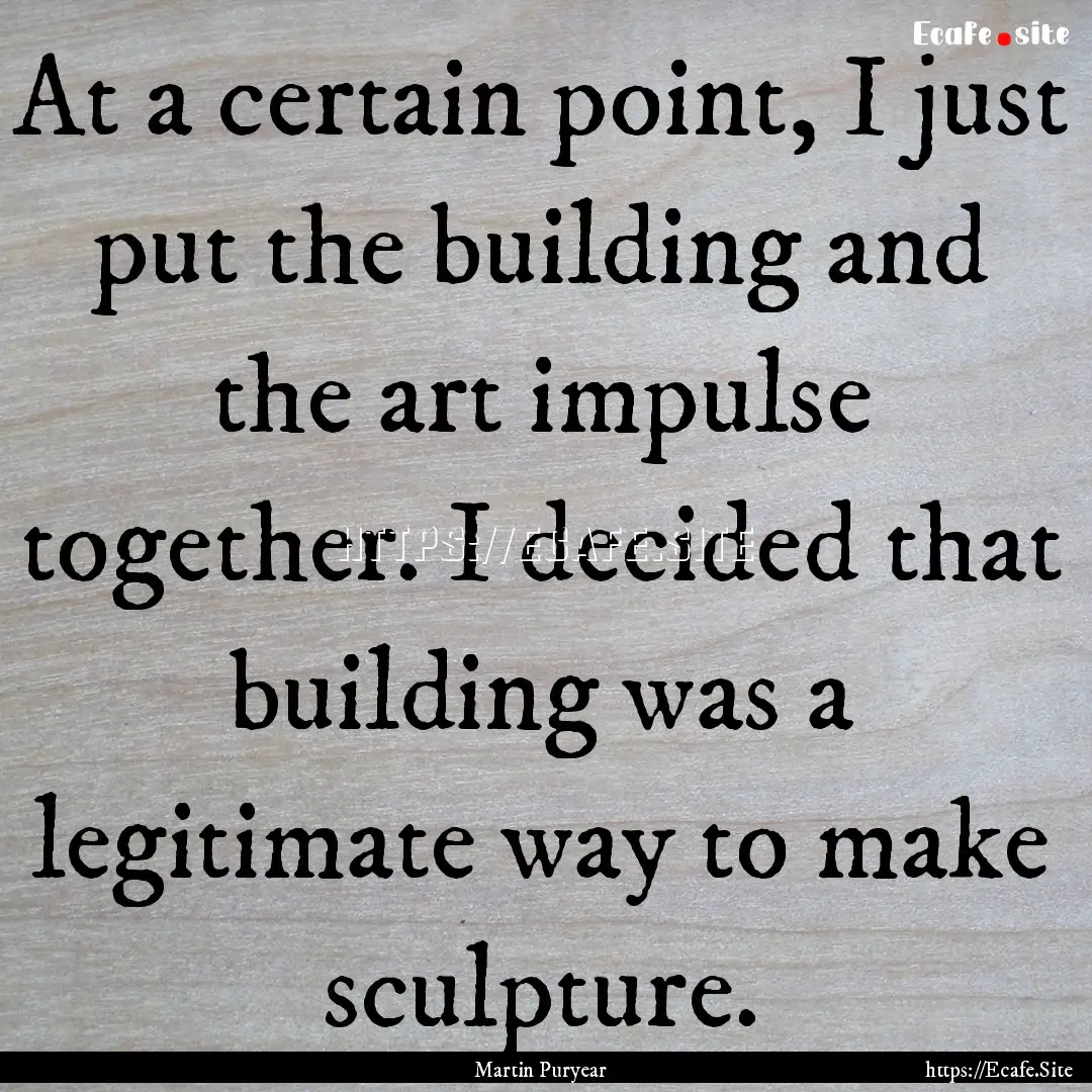 At a certain point, I just put the building.... : Quote by Martin Puryear