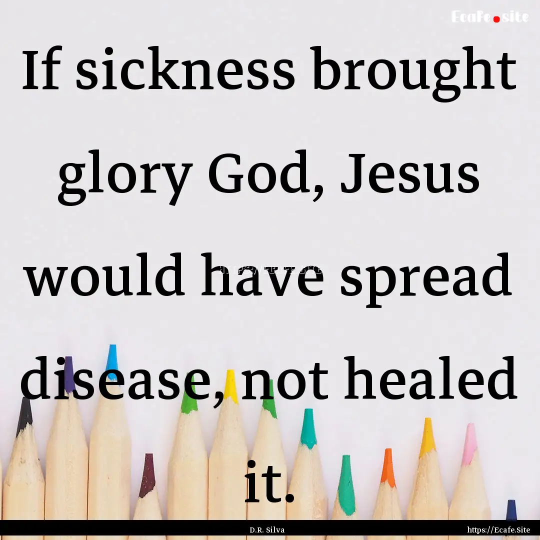 If sickness brought glory God, Jesus would.... : Quote by D.R. Silva