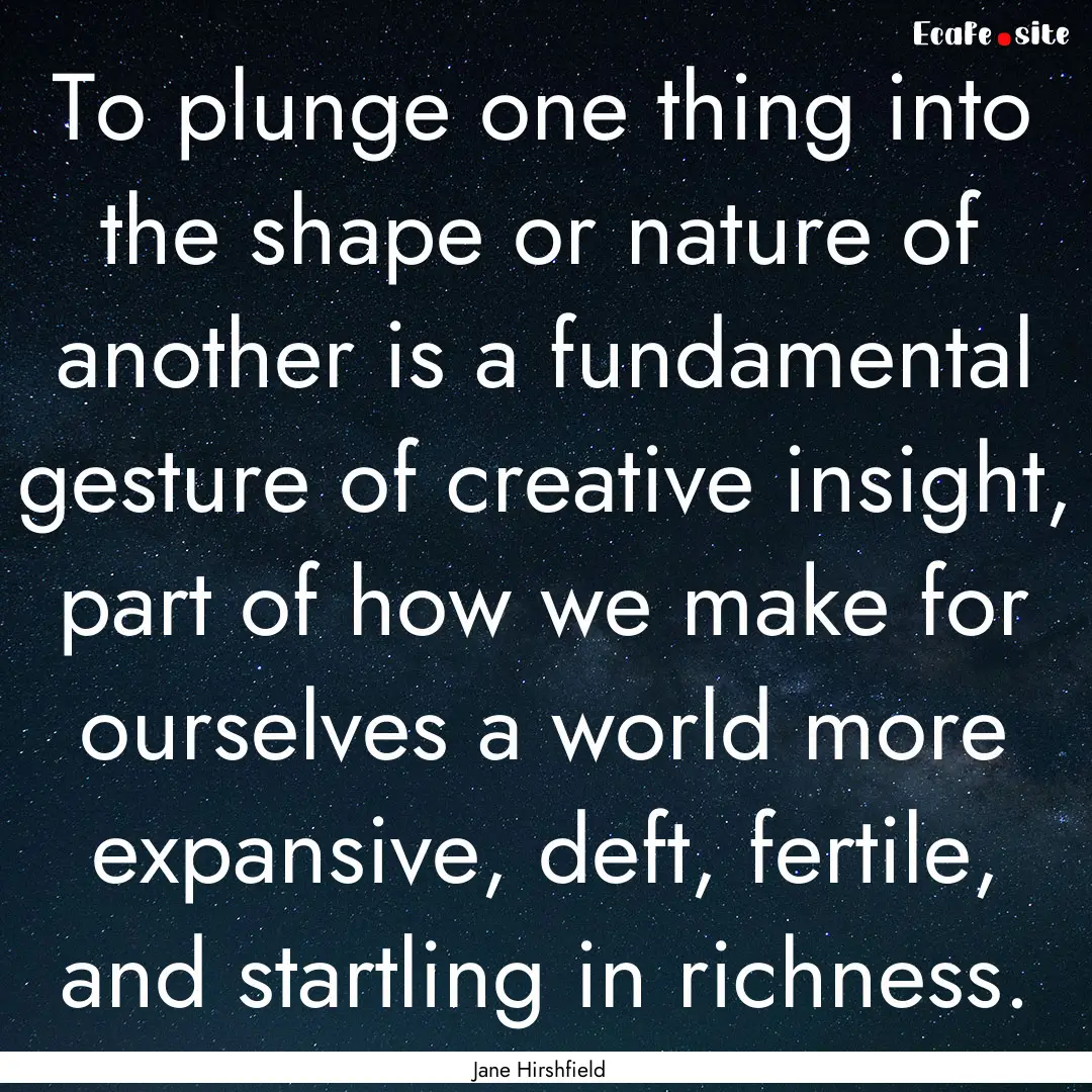 To plunge one thing into the shape or nature.... : Quote by Jane Hirshfield