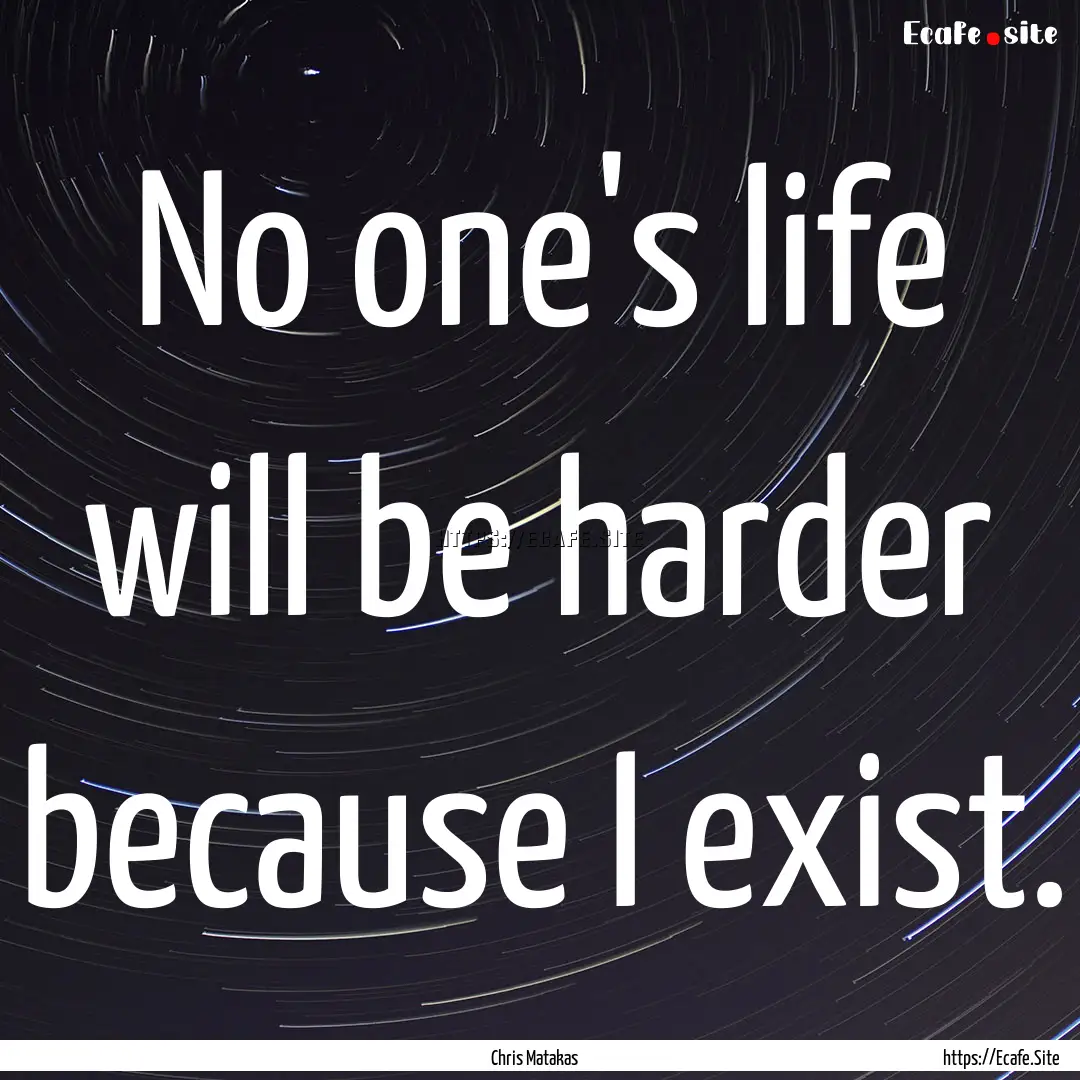 No one's life will be harder because I exist..... : Quote by Chris Matakas