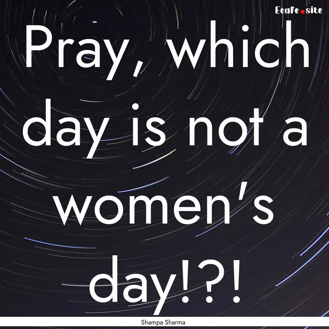 Pray, which day is not a women's day!?! : Quote by Shampa Sharma