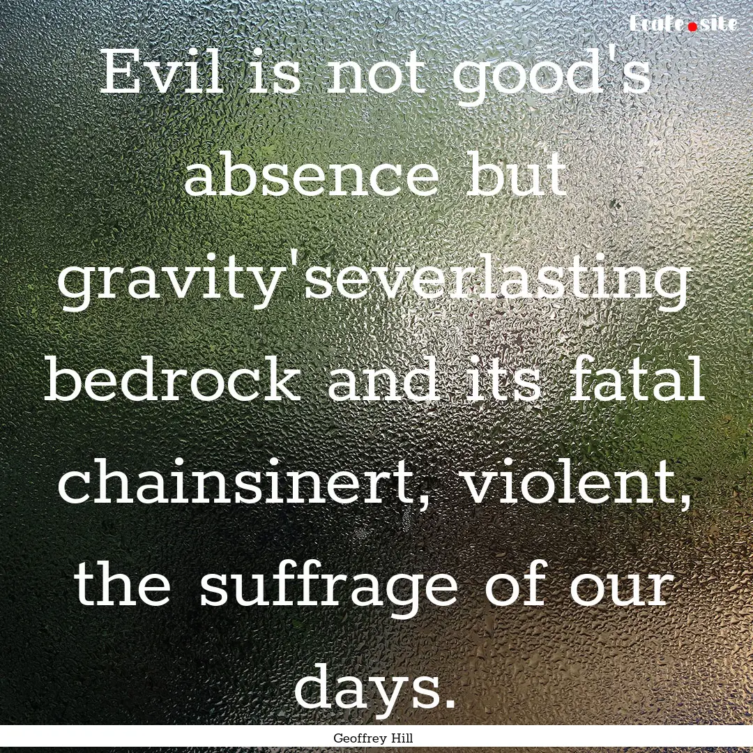 Evil is not good's absence but gravity'severlasting.... : Quote by Geoffrey Hill