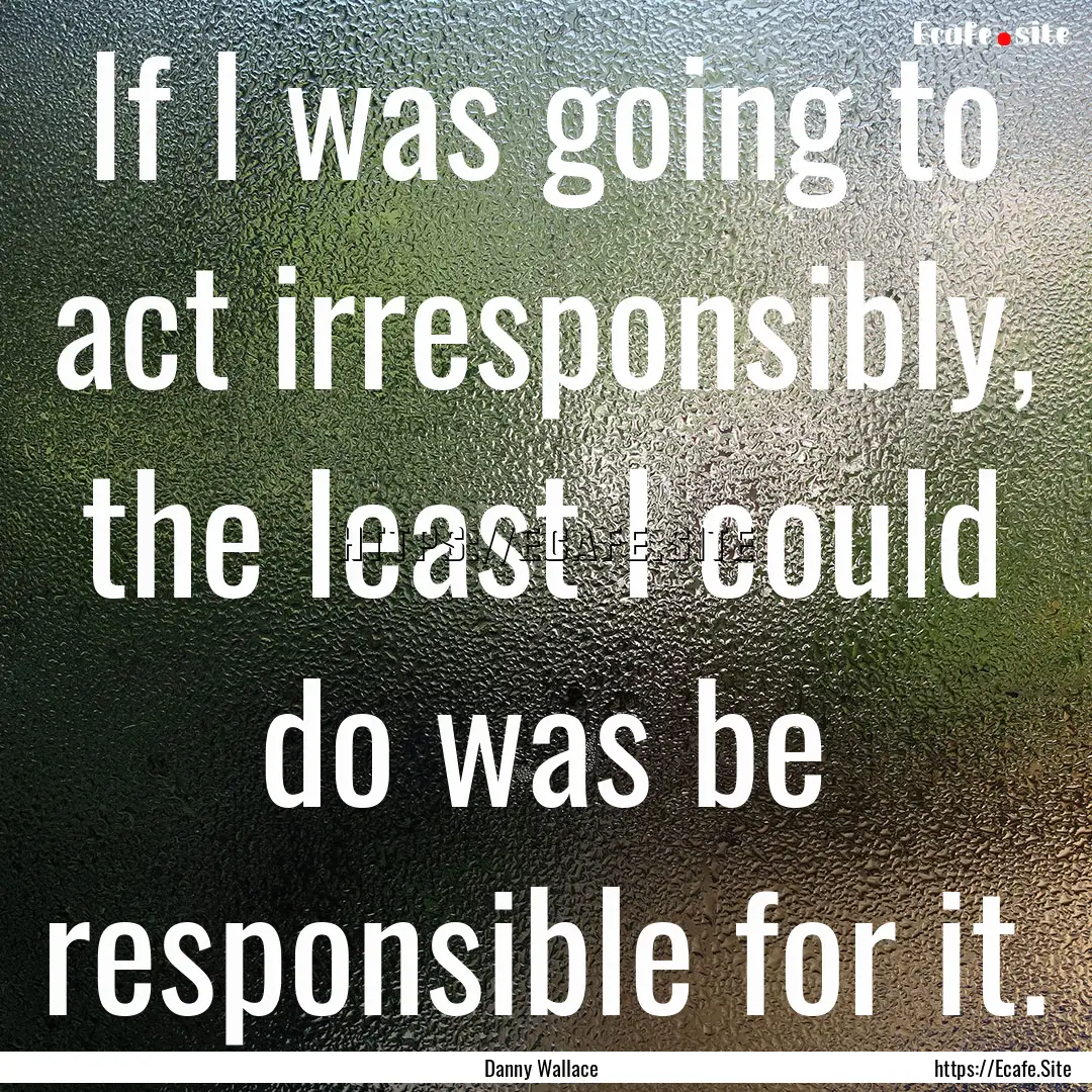 If I was going to act irresponsibly, the.... : Quote by Danny Wallace