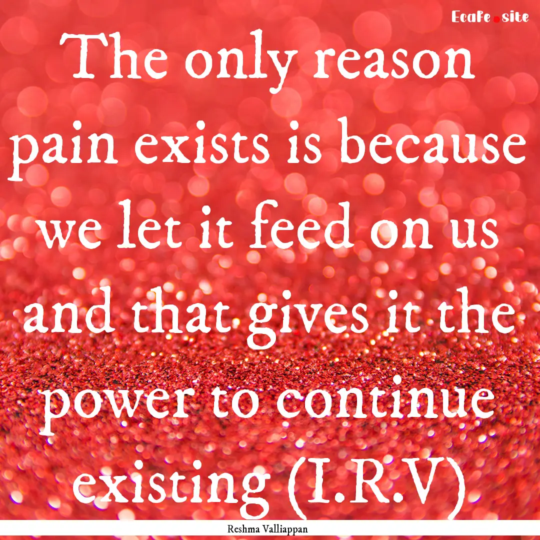 The only reason pain exists is because we.... : Quote by Reshma Valliappan