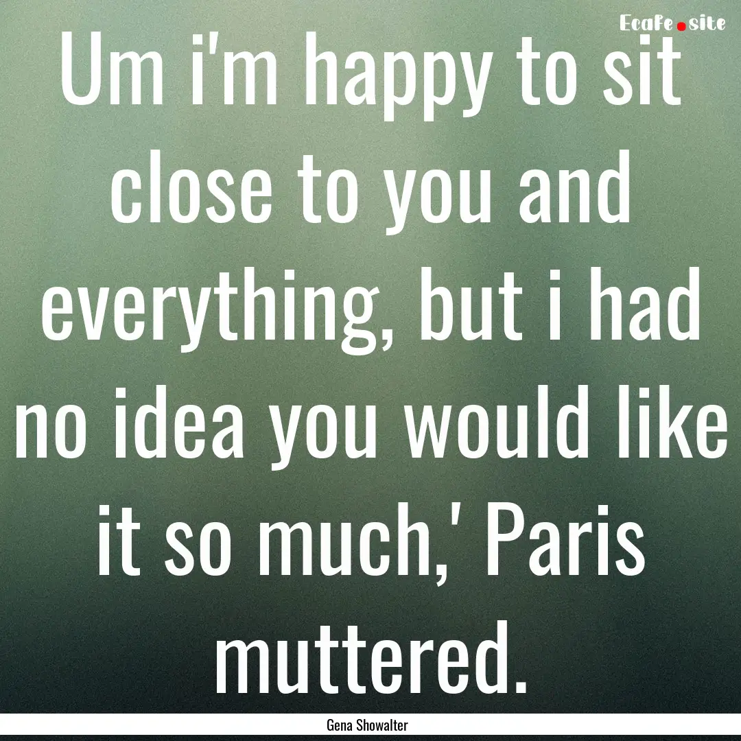 Um i'm happy to sit close to you and everything,.... : Quote by Gena Showalter