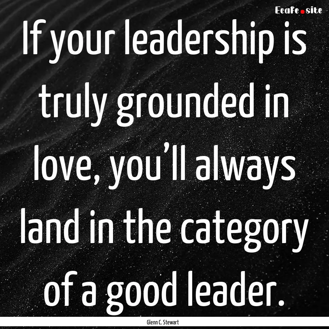 If your leadership is truly grounded in love,.... : Quote by Glenn C. Stewart