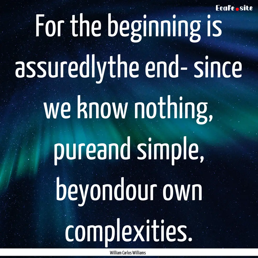 For the beginning is assuredlythe end- since.... : Quote by William Carlos Williams