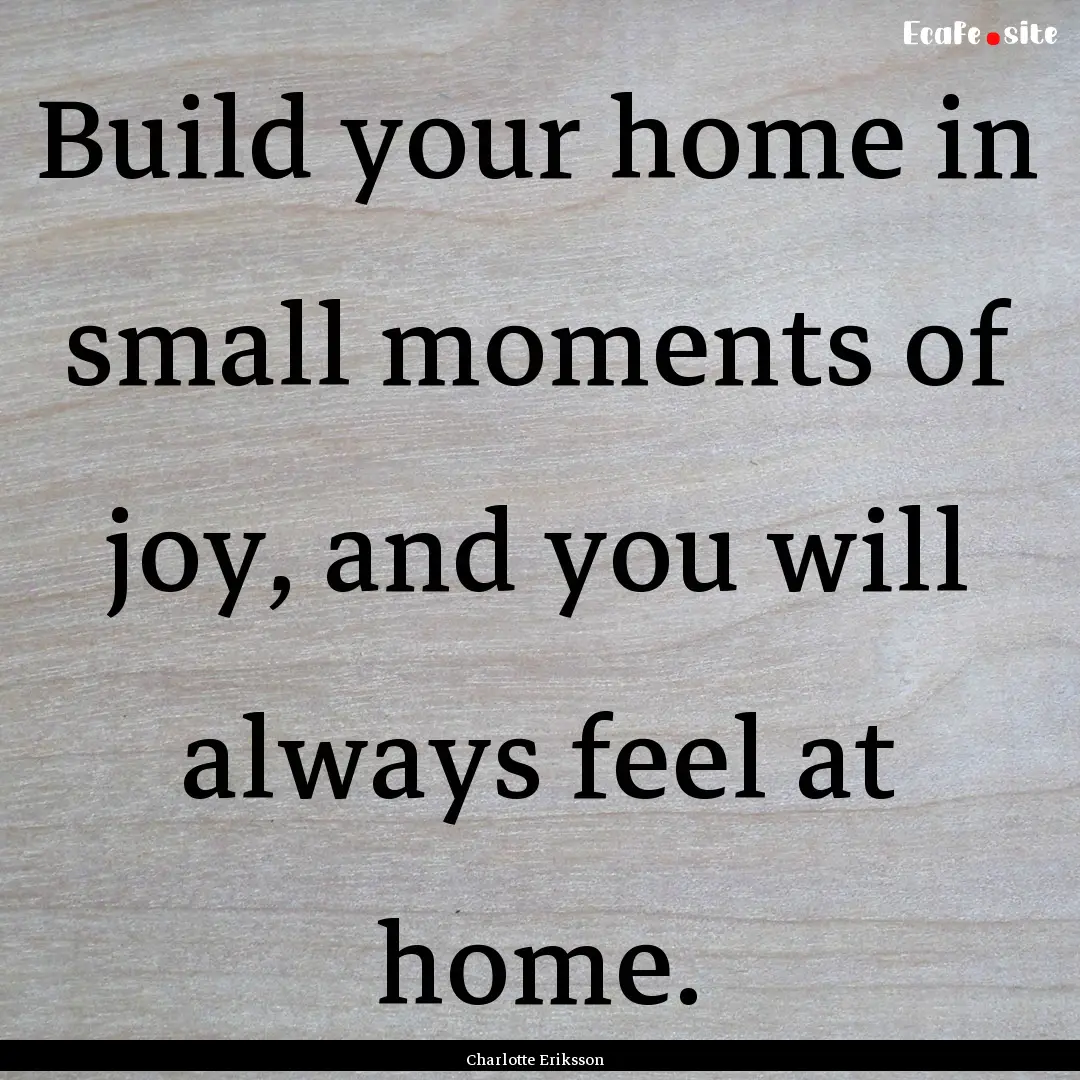 Build your home in small moments of joy,.... : Quote by Charlotte Eriksson