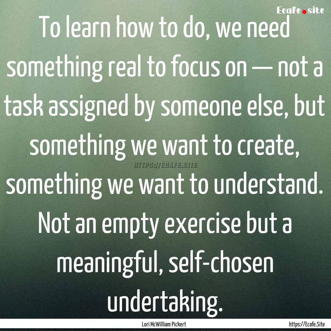 To learn how to do, we need something real.... : Quote by Lori McWilliam Pickert