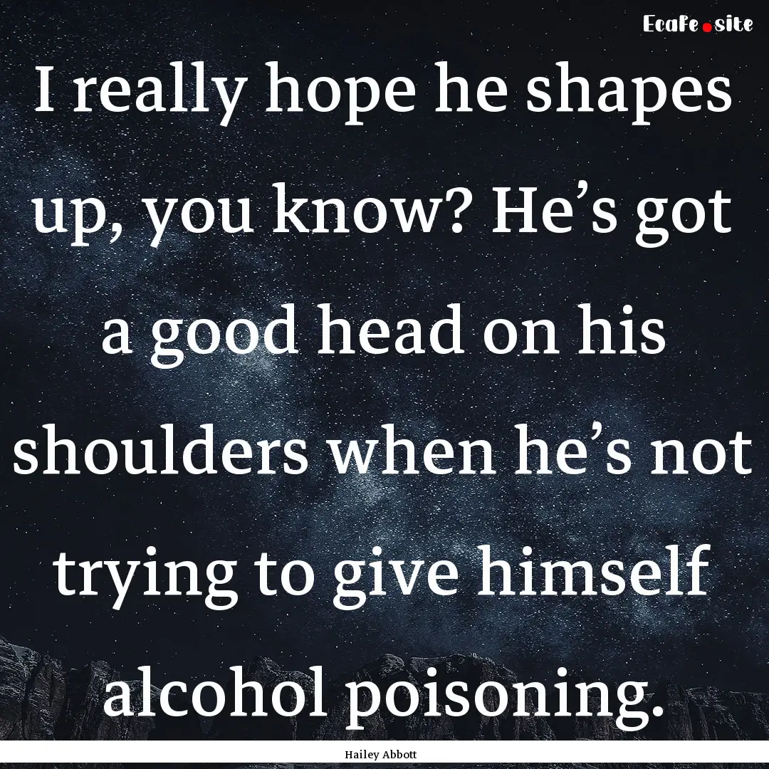 I really hope he shapes up, you know? He’s.... : Quote by Hailey Abbott