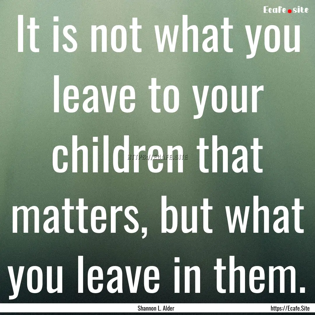 It is not what you leave to your children.... : Quote by Shannon L. Alder