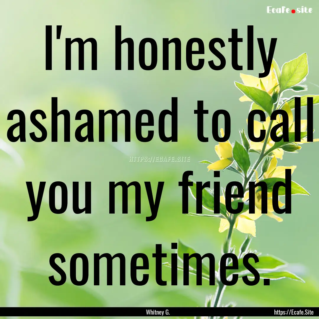 I'm honestly ashamed to call you my friend.... : Quote by Whitney G.